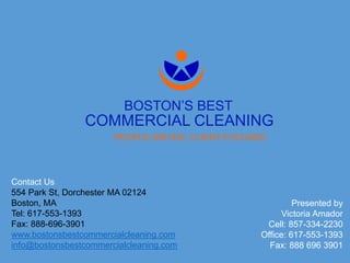 PEOPLE-DRIVEN, CLIENT-FOCUSED
Contact Us
554 Park St, Dorchester MA 02124
Boston, MA
Tel: 617-553-1393
Fax: 888-696-3901
www.bostonsbestcommercialcleaning.com
info@bostonsbestcommercialcleaning.com
Presented by
Victoria Amador
Cell: 857-334-2230
Office: 617-553-1393
Fax: 888 696 3901
BOSTON’S BEST
COMMERCIAL CLEANING
 
