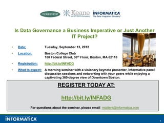 Is Data Governance a Business Imperative or Just Another IT Project? Date:	Tuesday, September 13, 2012 Location:Boston College Club		100 Federal Street, 36th Floor, Boston, MA 02110 Registration:http://bit.ly/INFADG What to expect:A morning seminar with a visionary keynote presenter, informative panel 		discussion sessions and networking with your peers while enjoying a 		captivating 360-degree view of Downtown Boston. REGISTER TODAY AT: http://bit.ly/INFADG For questions about the seminar, please email mtallent@informatica.com 
