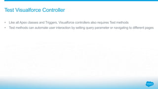 • Like all Apex classes and Triggers, Visualforce controllers also requires Test methods
• Test methods can automate user interaction by setting query parameter or navigating to different pages
Test Visualforce Controller
 