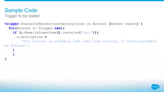 trigger OverwriteTestAccountDescriptions on Account (before insert) {
for(Account a: Trigger.new){
if (a.Name.toLowerCase().contains('test')){
a.Description =
'This Account is probably left over from testing. It should probably
be deleted.';
}
}
}
Trigger to be tested
Sample Code
 