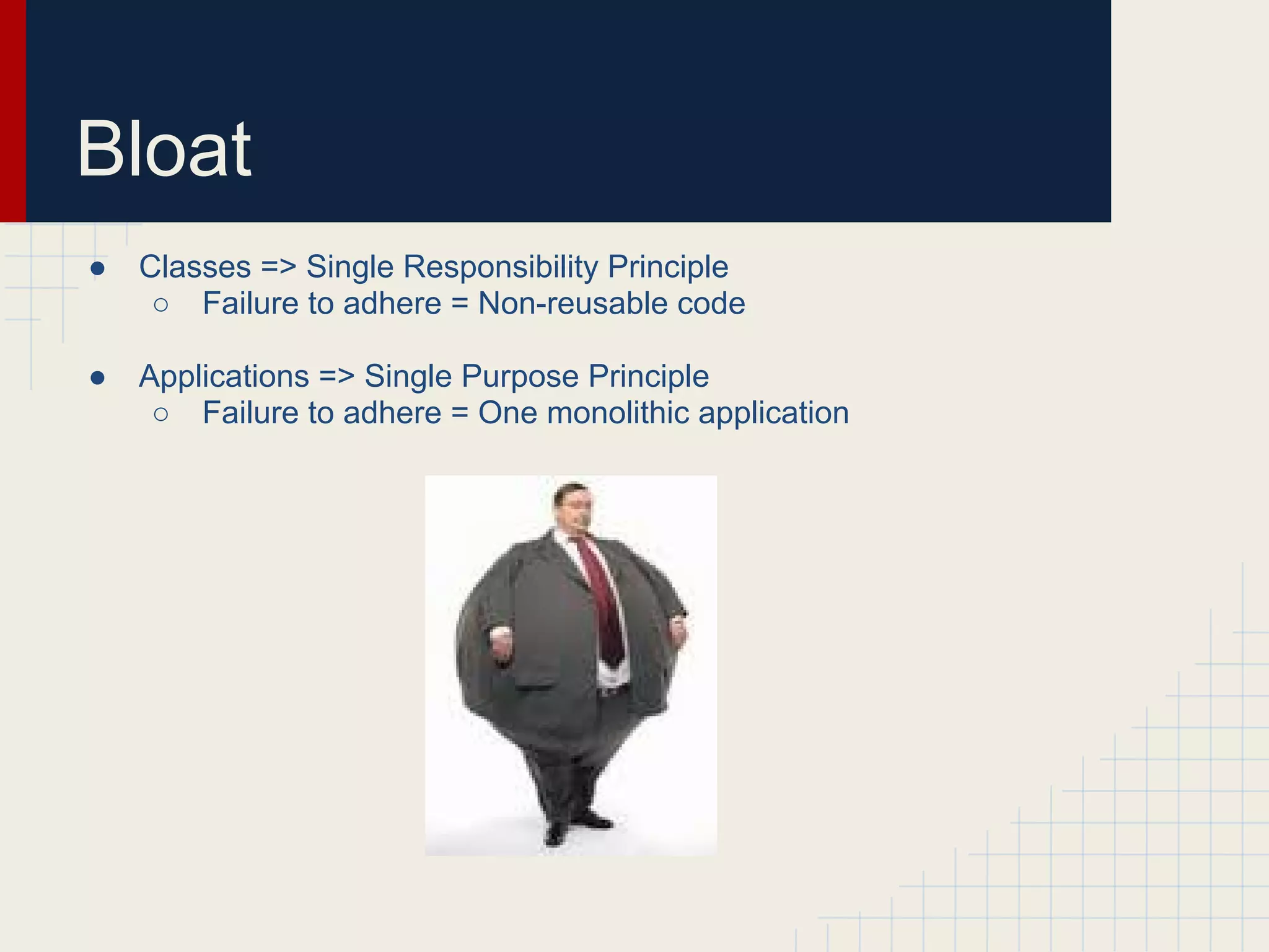 Bloat 
● Classes => Single Responsibility Principle 
○ Failure to adhere = Non-reusable code 
● Applications => Single Purpose Principle 
○ Failure to adhere = One monolithic application 
 