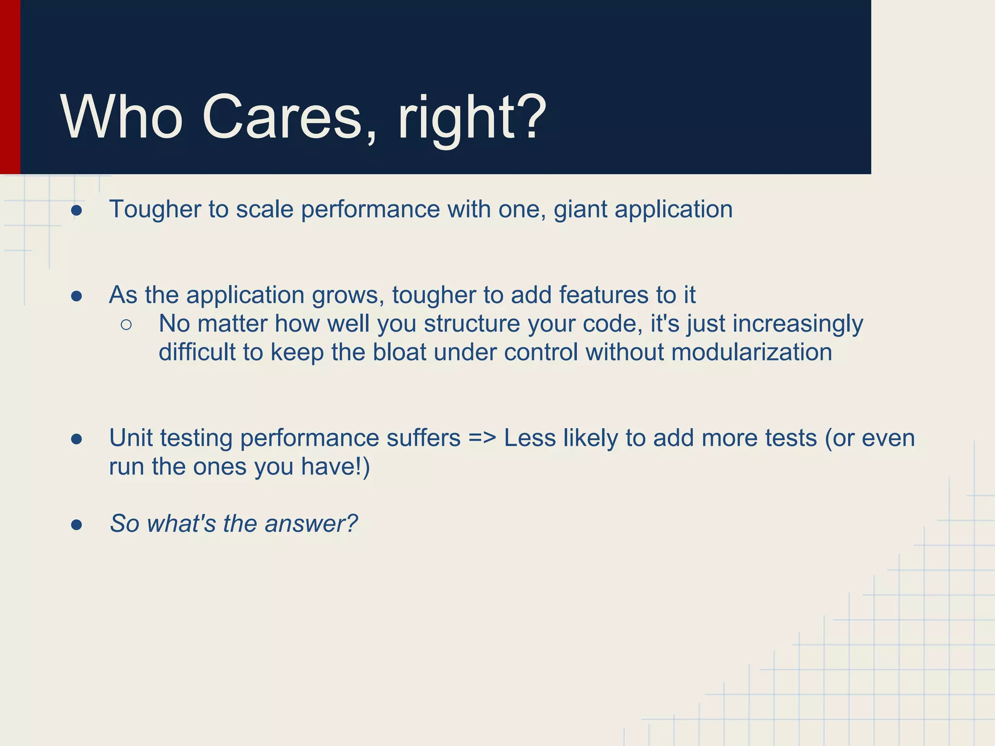 Who Cares, right? 
● Tougher to scale performance with one, giant application 
● As the application grows, tougher to add features to it 
○ No matter how well you structure your code, it's just increasingly 
difficult to keep the bloat under control without modularization 
● Unit testing performance suffers => Less likely to add more tests (or even 
run the ones you have!) 
● So what's the answer? 
 