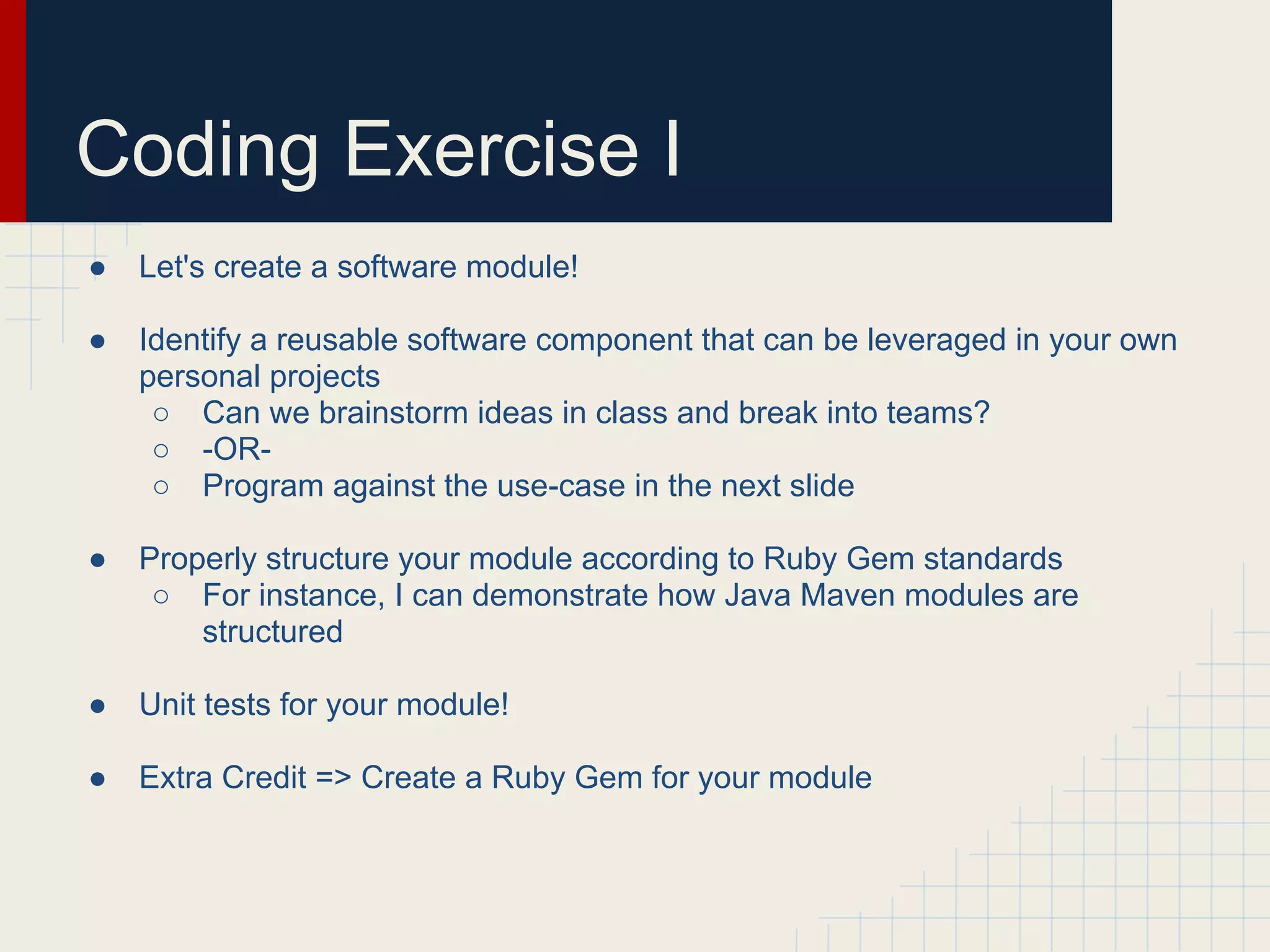 Coding Exercise I 
● Let's create a software module! 
● Identify a reusable software component that can be leveraged in your own 
personal projects 
○ Can we brainstorm ideas in class and break into teams? 
○ -OR- 
○ Program against the use-case in the next slide 
● Properly structure your module according to Ruby Gem standards 
○ For instance, I can demonstrate how Java Maven modules are 
structured 
● Unit tests for your module! 
● Extra Credit => Create a Ruby Gem for your module 
 