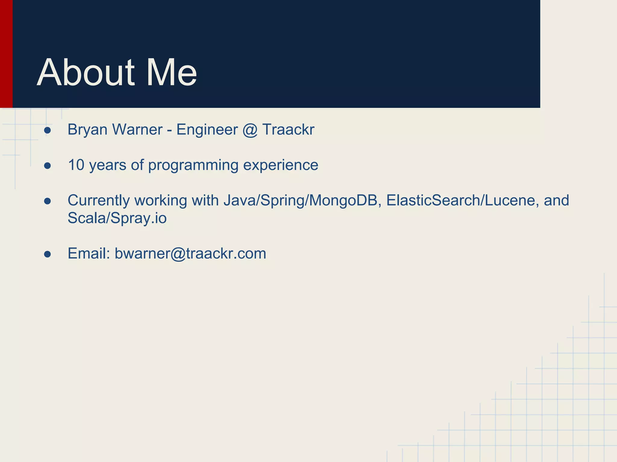 About Me 
● Bryan Warner - Engineer @ Traackr 
● 10 years of programming experience 
● Currently working with Java/Spring/MongoDB, ElasticSearch/Lucene, and 
Scala/Spray.io 
● Email: bwarner@traackr.com 
 