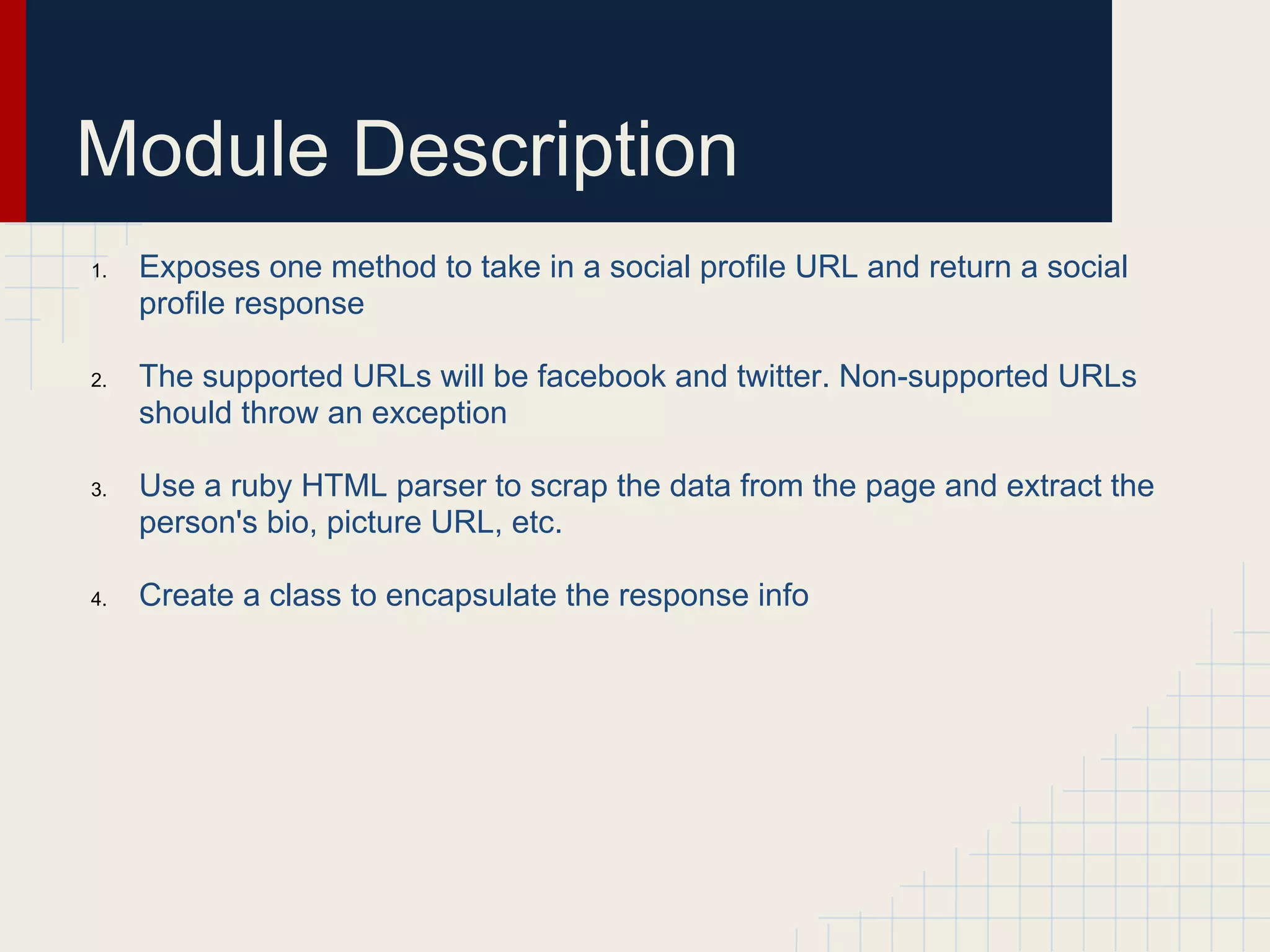 Module Description 
1. Exposes one method to take in a social profile URL and return a social 
profile response 
2. The supported URLs will be facebook and twitter. Non-supported URLs 
should throw an exception 
3. Use a ruby HTML parser to scrap the data from the page and extract the 
person's bio, picture URL, etc. 
4. Create a class to encapsulate the response info 
 
