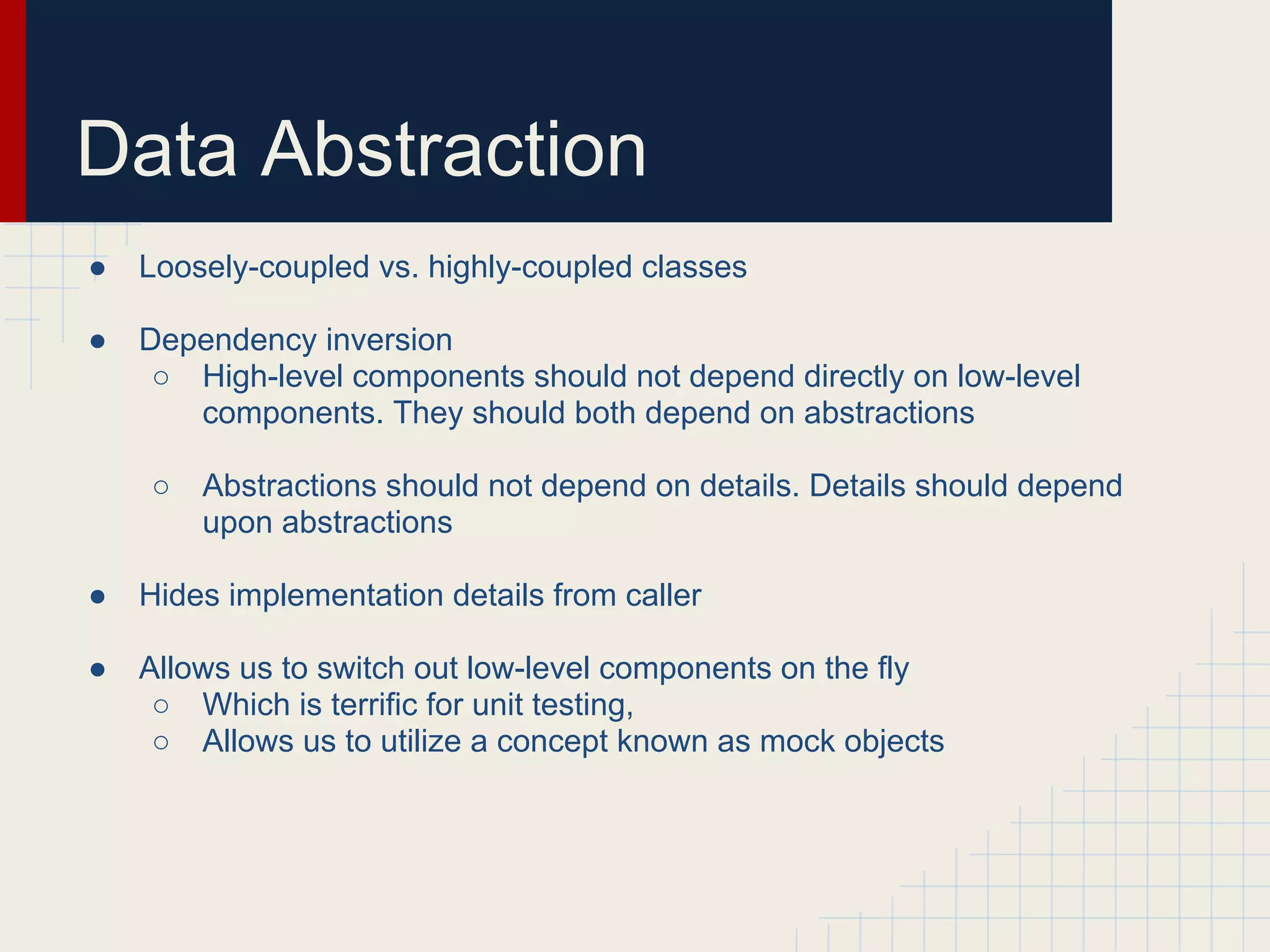Data Abstraction 
● Loosely-coupled vs. highly-coupled classes 
● Dependency inversion 
○ High-level components should not depend directly on low-level 
components. They should both depend on abstractions 
○ Abstractions should not depend on details. Details should depend 
upon abstractions 
● Hides implementation details from caller 
● Allows us to switch out low-level components on the fly 
○ Which is terrific for unit testing, 
○ Allows us to utilize a concept known as mock objects 
 