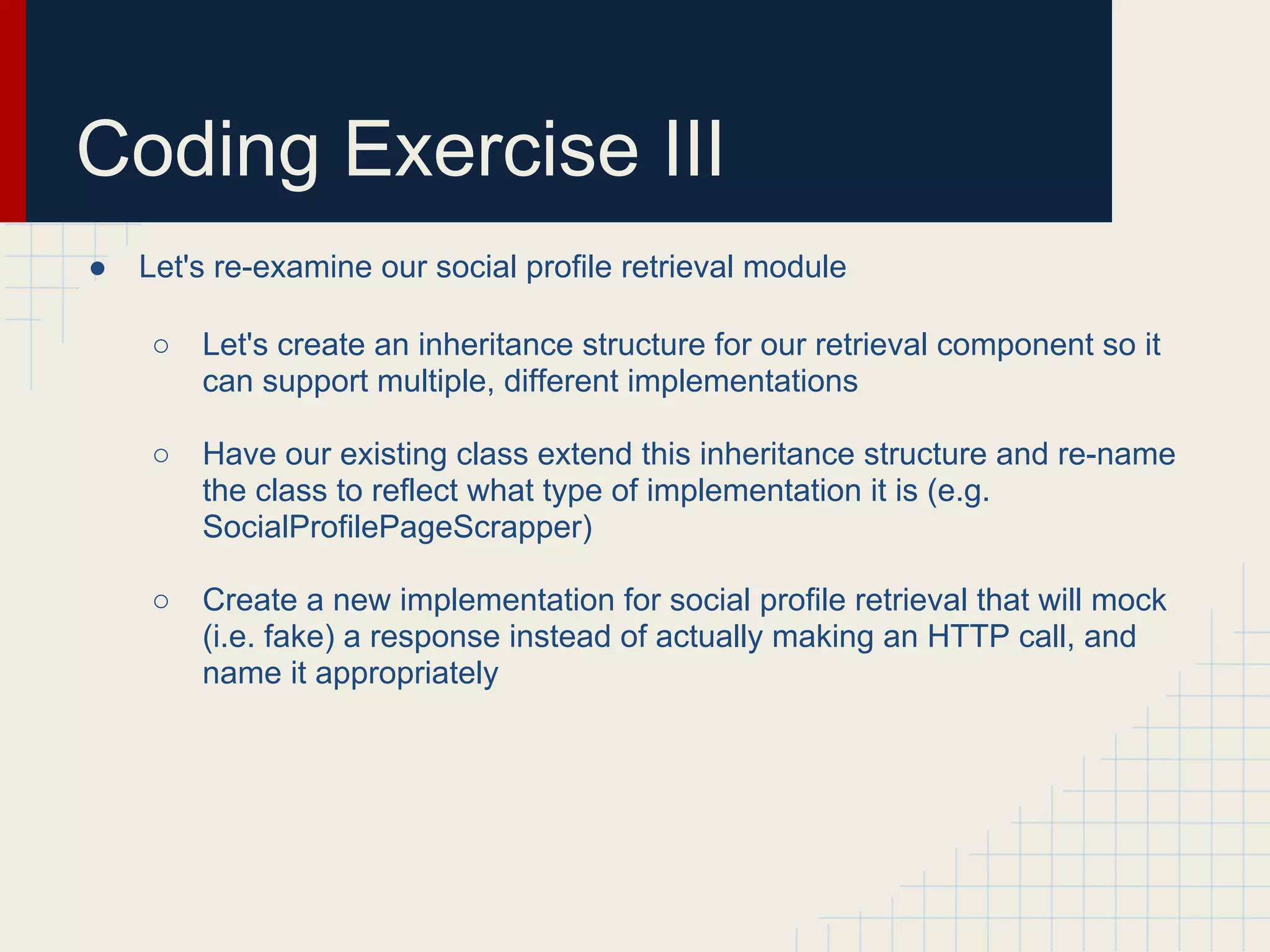 Coding Exercise III 
● Let's re-examine our social profile retrieval module 
○ Let's create an inheritance structure for our retrieval component so it 
can support multiple, different implementations 
○ Have our existing class extend this inheritance structure and re-name 
the class to reflect what type of implementation it is (e.g. 
SocialProfilePageScrapper) 
○ Create a new implementation for social profile retrieval that will mock 
(i.e. fake) a response instead of actually making an HTTP call, and 
name it appropriately 
 