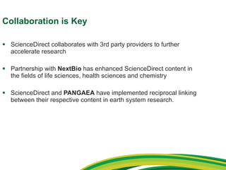 Collaboration is Key ScienceDirect collaborates with 3rd party providers to further accelerate research Partnership with  NextBio  has enhanced ScienceDirect content in the fields of life sciences, health sciences and chemistry ScienceDirect and  PANGAEA  have implemented reciprocal linking between their respective content in earth system research. 