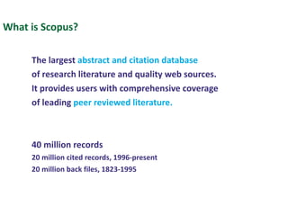 What is Scopus? The largest  abstract   and   citation database   of research literature and quality web sources. It provides users with comprehensive coverage of leading  peer reviewed literature. 40 million records 20 million cited records, 1996-present 20 million back files, 1823-1995 