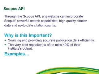 Scopus API Through the Scopus API, any website can incorporate Scopus' powerful search capabilities, high quality citation data and up-to-date citation counts. Why is this Important? Sourcing and providing accurate publication data efficiently. The very best repositories often miss 40% of their institute’s output.  Examples… 