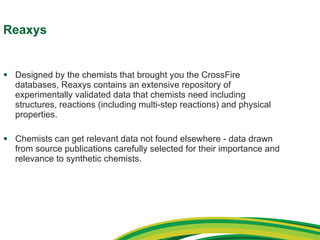 Reaxys Designed by the chemists that brought you the CrossFire databases, Reaxys contains an extensive repository of experimentally validated data that chemists need including structures, reactions (including multi-step reactions) and physical properties.  Chemists can get relevant data not found elsewhere - data drawn from source publications carefully selected for their importance and relevance to synthetic chemists. 