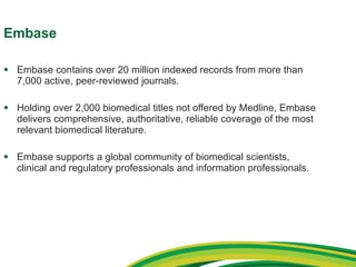 Embase Embase contains over 20 million indexed records from more than 7,000 active, peer-reviewed journals. Holding over 2,000 biomedical titles not offered by Medline, Embase delivers comprehensive, authoritative, reliable coverage of the most relevant biomedical literature. Embase supports a global community of biomedical scientists, clinical and regulatory professionals and information professionals. 