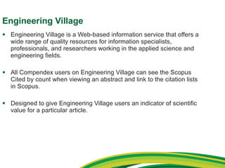Engineering Village Engineering Village is a Web-based information service that offers a wide range of quality resources for information specialists, professionals, and researchers working in the applied science and engineering fields. All Compendex users on Engineering Village can see the Scopus Cited by count when viewing an abstract and link to the citation lists in Scopus. Designed to give Engineering Village users an indicator of scientific value for a particular article. 