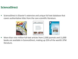 ScienceDirect ScienceDirect is Elsevier’s extensive and unique full text database that covers authoritative titles from the core scientific literature. More than nine million full-text articles from 2,500 journals and 11,000 books are available in ScienceDirect, making up 25% of the world’s STM literature. 