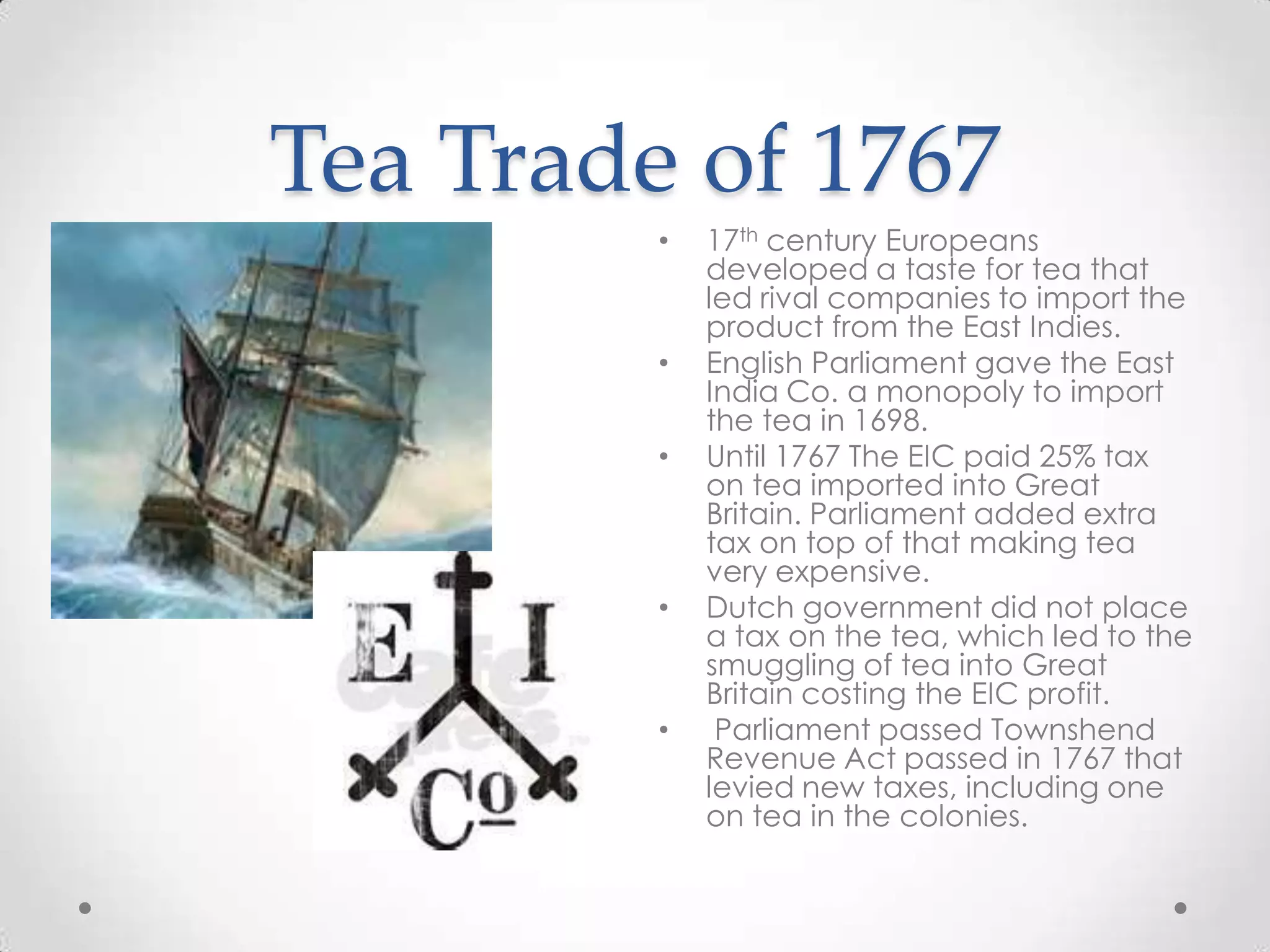 Tea Trade of 176717th century Europeans developed a taste for tea that led rival companies to import the product from the East Indies.English Parliament gave the East India Co. a monopoly to import the tea in 1698.Until 1767 The EIC paid 25% tax on tea imported into Great Britain. Parliament added extra tax on top of that making tea very expensive. Dutch government did not place a tax on the tea, which led to the smuggling of tea into Great Britain costing the EIC profit. Parliament passed Townshend Revenue Act passed in 1767 that levied new taxes, including one on tea in the colonies.