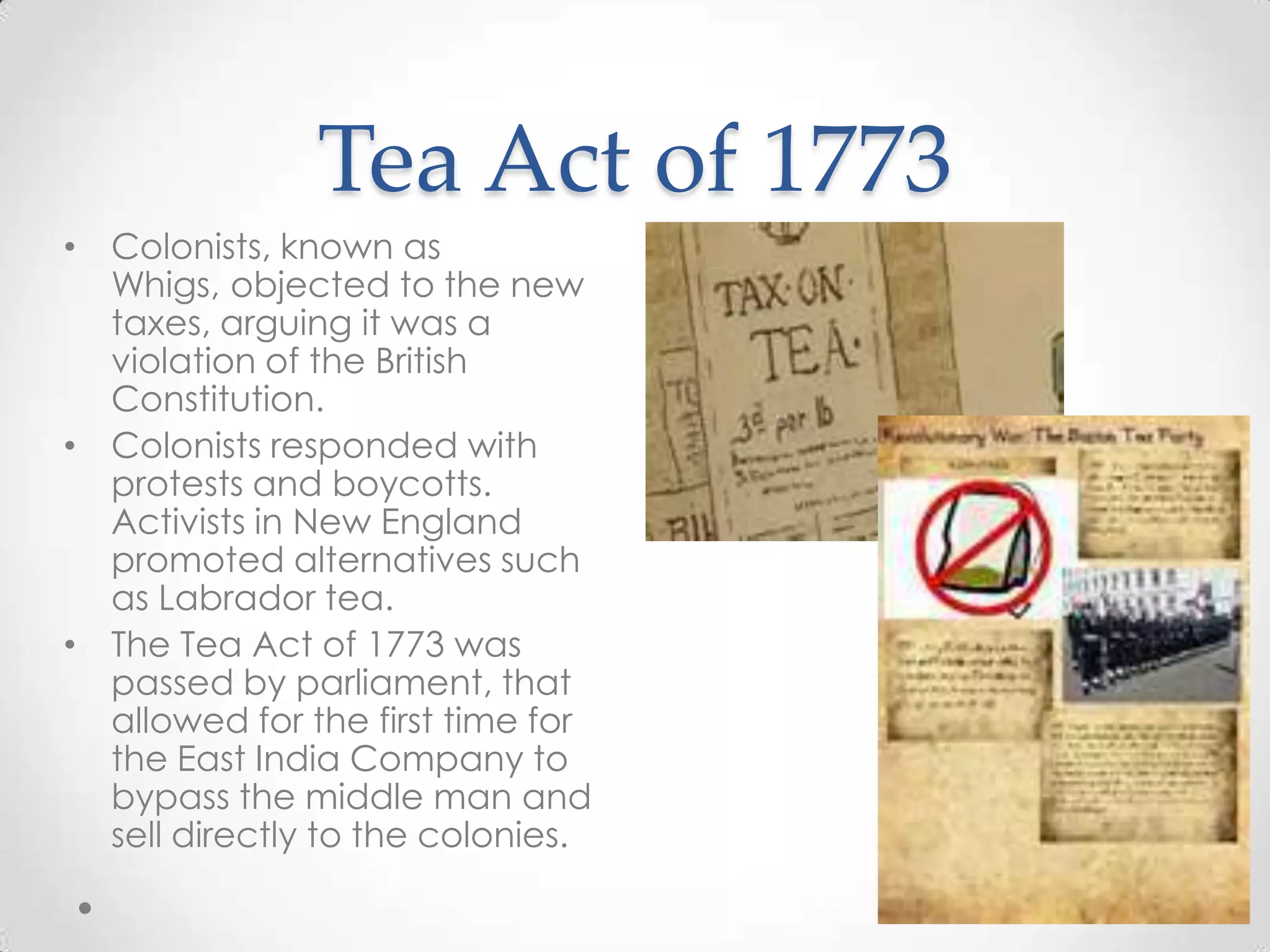 Tea Act of 1773Colonists, known as Whigs, objected to the new taxes, arguing it was a violation of the British Constitution.Colonists responded with protests and boycotts. Activists in New England promoted alternatives such as Labrador tea.The Tea Act of 1773 was passed by parliament, that allowed for the first time for the East India Company to bypass the middle man and sell directly to the colonies.