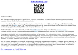 Boston Tea Party Essay
The Boston Tea Party
Most people have heard about the Boston Tea Party. When American's dumped British Tea in Boston Harbor. But not everyone understands the
importance of it, and why the Tea Party is still remembered today.
It was on December 16, 1773, when American patriots disguised as Mohawk Indians threw 342 chests of tea belonging to the British East India
Company from ships into Boston Harbor. "The Americans were protesting both a tax on tea (the Townshend Acts) and the perceived monopoly of the
East India Company (also the called English East India Company)" (Britannica p.1).
The Townshend Acts were a series of four acts passed by theBritish Parliament in an attempt to assert what it...show more content...
The fourth, and most important Townshend Act, lifted commercialduties on tea, allowing it to be exported to the Colonies free of all British taxes.
The acts posed an immediate threat to established traditions of colonial self–government. They were resisted everywhere with verbal agitation and
physical violence, deliberate evasion of duties, renewed importation arguments among merchants, and overt acts of hostility toward British enforcement
agents, especially in Boston. "Colonial tumult, coupled with the instability of frequently changing British ministries resulted at the Boston Massacre"
(Britannica p1). In repeal all revenue duties except that on tea were lifted.
In 1773 Parliament passed a Tea Act designed to aid the financially troubled East Indian Company by granting it a monopoly on all tea exported to the
colonies, an exemption on the export tax, and a &quot;drawback&quot; (refund) on duties owed on certain surplus quantities of tea in its possession.
"The tea sent to the colonies was to be carried only in East India Company ships and sold only through its own agents, bypassing the independent
colonial shippers and merchants. The company thus could sell the tea at a less–than–usual price in either
Get more content on HelpWriting.net
 