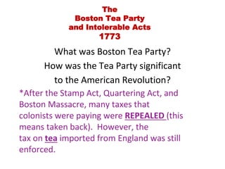 The 
Boston Tea Party 
and Intolerable Acts 
1773 
What was Boston Tea Party? 
How was the Tea Party significant 
to the American Revolution? 
*After the Stamp Act, Quartering Act, and 
Boston Massacre, many taxes that 
colonists were paying were REPEALED (this 
means taken back). However, the 
tax on tea imported from England was still 
enforced. 
 