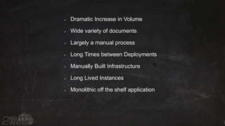  Dramatic Increase in Volume
 Wide variety of documents
 Largely a manual process
 Long Times between Deployments
 Manually Built Infrastructure
 Long Lived Instances
 Monolithic off the shelf application
 