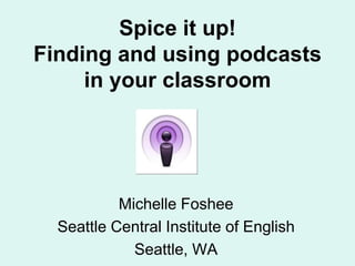 Spice it up! Finding and using podcasts in your classroom Michelle Foshee Seattle Central Institute of English Seattle, WA 