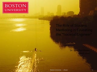 Boston University  J. Rosen The Role of Student Mentoring in Educating the “Societal Engineer” Dr. Jonathan Rosen March 2011 