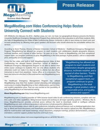 Press Release
                           com
   Business Made Personal



MegaMeeting.com Video Conferencing Helps Boston
University Connect with Students
LOS ANGELES, CA, February 18, 2010 – Neither snow, nor rain, nor heat, nor geographical distance prevents the Boston
University Healthcare Emergency Management Program from delivering rst class education to all of their students. With
the help of MegaMeeting.com Video & Web Conferencing, Boston University is able to save money on travel costs and
increase productivity by allowing more guest speakers and lecturers who would otherwise be unavailable without the
services.

According to Kevin Thomas, Director of Boston University’s School of Medicine - Healthcare Emergency Management
Program, “MegaMeeting has allowed our program to reach students and collaborators despite geographic distance,
inclimate weather, and a myriad of other barriers.” He goes on to say “Thanks to MegaMeeting, and their exceptional
support team, our program continues to grow. MegaMeeting is the total package. A great product, sold at a reasonable
price, and quality service and support.”

Using the live video and built-in VoIP, MegaMeeting.com Video & Web
Conferencing has allowed Boston University’s School of Medicine -
                                                                              “MegaMeeting has allowed our
Healthcare Emergency Management Program to be able to deliver their           program to reach students and
entire course catalogue to students. This not only allows students who       collaborators despite geographic
otherwise could not make it to class be able to attend, but also allows      distance, inclimate weather, and a
Instructors to teach from anywhere - home, o ce, or in a classroom. They
have one instructor who lives in Ohio and teaches over MegaMeeting every      myriad of other barriers. Thanks
week.                                                                            to MegaMeeting, and their
                                                                               exceptional support team, our
The Healthcare Emergency Management Program has utilized
                                                                                program continues to grow.
MegaMeeting since their rst student started attending and anticipates
continuing to employ MegaMeeting as their collaborations, partnerships,           MegaMeeting is the total
and student population grow. They are very excited at the possibility of     package. A great product, sold at
using MegaMeeting in an international setting.                                 a reasonable price, and quality
About MegaMeeting.com (http://www.MegaMeeting.com)                                  service and support.”

MegaMeeting.com is a leading provider of 100% browser based video & web conferencing solutions, complete with real
time audio and video capabilities. Being browser based and working on all major operating systems – Windows, Mac &
Linux; MegaMeeting.com provides universal access without the need to download, install or con gure software.
MegaMeeting.com web conferencing products and services include powerful collaboration
tools that accommodate robust video & web conferences, including advanced features such as desktop/application shar-
ing, i.e. Word and Excel documents and PowerPoint presentations without the need to upload any les. MegaMeeting is
ideal for multi-location web based meetings, virtual classrooms, employee trainings, product demonstrations, company
orientation, customer support, product launches and much more.

For more information please visit www.megameeting.com or call (818) 783-4311.


                      com
                                  (877) 634.6342        14900 Ventura Blvd., Suite 310, Sherman Oaks, CA 91403
 