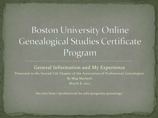 General Information and My Experience
Presented to the Second Life Chapter of the Association of Professional Genealogists
                                 By Meg Macbeth
                                   March 8, 2012


             See also http://professional.bu.edu/programs/genealogy/
 
