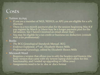 Tuition: $2,695
    If you are a member of NGS, NEHGS, or APG you are eligible for a 10%
     discount
    There is a two-month payment plan for the session beginning May 8 if
     you register by March 31 (there may be a longer payment plan for the
     fall session, but I haven’t received an email about that)
    You may be eligible for a tax credit or business tax deduction (consult
     with a tax professional)
 Books
    The BCG Genealogical Standards Manual, BCG
    Evidence Explained, 2nd ed., Elizabeth Shown Mills
    Professional Genealogy, edited by Elizabeth Shown Mills
 Microsoft Word
    Requires a version that allows you to edit the headers and footers (the
     basic version that came with my newest laptop didn’t allow for this
     functionality, and I ended up upgrading to Office 2010)
    Assignments need to be in .doc or .docx format
 