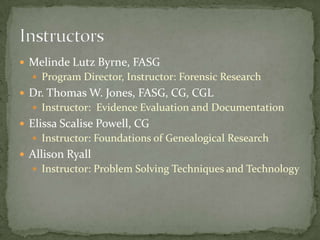  Melinde Lutz Byrne, FASG
   Program Director, Instructor: Forensic Research
 Dr. Thomas W. Jones, FASG, CG, CGL
   Instructor: Evidence Evaluation and Documentation
 Elissa Scalise Powell, CG
   Instructor: Foundations of Genealogical Research
 Allison Ryall
   Instructor: Problem Solving Techniques and Technology
 
