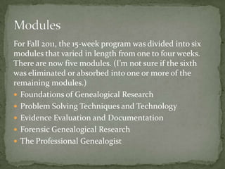 For Fall 2011, the 15-week program was divided into six
modules that varied in length from one to four weeks.
There are now five modules. (I’m not sure if the sixth
was eliminated or absorbed into one or more of the
remaining modules.)
 Foundations of Genealogical Research
 Problem Solving Techniques and Technology
 Evidence Evaluation and Documentation
 Forensic Genealogical Research
 The Professional Genealogist
 