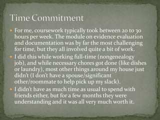  For me, coursework typically took between 20 to 30
  hours per week. The module on evidence evaluation
  and documentation was by far the most challenging
  for time, but they all involved quite a bit of work.
 I did this while working full-time (nongenealogy
  job), and while necessary chores got done (like dishes
  or laundry), most other things around my house just
  didn’t (I don’t have a spouse/significant
  other/roommate to help pick up my slack).
 I didn’t have as much time as usual to spend with
  friends either, but for a few months they were
  understanding and it was all very much worth it.
 