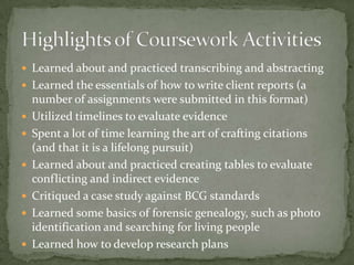  Learned about and practiced transcribing and abstracting
 Learned the essentials of how to write client reports (a
    number of assignments were submitted in this format)
   Utilized timelines to evaluate evidence
   Spent a lot of time learning the art of crafting citations
    (and that it is a lifelong pursuit)
   Learned about and practiced creating tables to evaluate
    conflicting and indirect evidence
   Critiqued a case study against BCG standards
   Learned some basics of forensic genealogy, such as photo
    identification and searching for living people
   Learned how to develop research plans
 