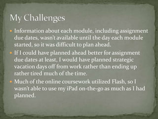  Information about each module, including assignment
  due dates, wasn’t available until the day each module
  started, so it was difficult to plan ahead.
 If I could have planned ahead better for assignment
  due dates at least, I would have planned strategic
  vacation days off from work rather than ending up
  rather tired much of the time.
 Much of the online coursework utilized Flash, so I
  wasn’t able to use my iPad on-the-go as much as I had
  planned.
 
