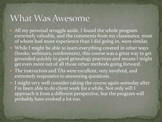  All my personal struggle aside, I found the whole program
  extremely valuable, and the comments from my classmates, most
  of whom had more experience than I did going in, were similar.
 While I might be able to learn everything covered in other ways
  (books, webinars, conferences), this course was a great way to get
  grounded quickly in good genealogy practices and means I might
  get even more out of all those other methods going forward.
 The instructors and TAs were excellent, very involved, and
  extremely responsive to answering questions.
 I might very well consider taking the course again someday after
  I've been able to do client work for a while. Not only will I
  approach it from a different perspective, but the program will
  probably have evolved a lot too.
 