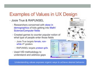 Examples of Values in UX Design
•  Josie True & RAPUNSEL
 •  Researchers concerned with skew in
   demographics of kids getting into Math/
   Science/Computer fields
 •  Created games to counter popular notion of
   what type of people enter those fields
   •  Josie True targets female, non-
     white 4th graders
   •  RAPUNSEL targets preteen girls

 •  Used VID methodology to
   understand and address gaps


   Understanding values exposes organic ways to achieve desired behavior.
 