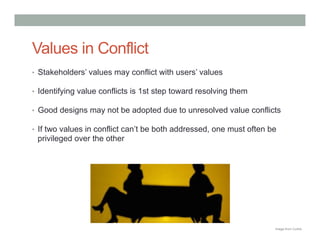 Values in Conflict
•  Stakeholders’ values may conflict with users’ values

•  Identifying value conflicts is 1st step toward resolving them

•  Good designs may not be adopted due to unresolved value conflicts

•  If two values in conflict can’t be both addressed, one must often be
 privileged over the other




                                                                      Image from Corbis
 