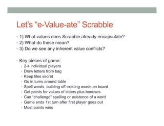 Let’s “e-Value-ate” Scrabble
•  1) What values does Scrabble already encapsulate?
•  2) What do these mean?
•  3) Do we see any inherent value conflicts?


•  Key pieces of game:
    •  2-4 individual players
    •  Draw letters from bag
    •  Keep tiles secret
    •  Go in turns around table
    •  Spell words, building off existing words on board
    •  Get points for values of letters plus bonuses
    •  Can “challenge” spelling or existence of a word
    •  Game ends 1st turn after first player goes out
    •  Most points wins
 
