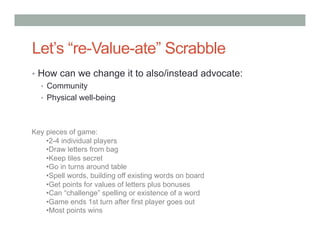 Let’s “re-Value-ate” Scrabble
•  How can we change it to also/instead advocate:
   •  Community
   •  Physical well-being



Key pieces of game:
    • 2-4 individual players
    • Draw letters from bag
    • Keep tiles secret
    • Go in turns around table
    • Spell words, building off existing words on board
    • Get points for values of letters plus bonuses
    • Can “challenge” spelling or existence of a word
    • Game ends 1st turn after first player goes out
    • Most points wins
 