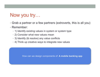 Now you try…
•  Grab a partner or a few partners (extroverts, this is all you)
•  Remember:
   •  1) Identify existing values in system or system type
   •  2) Consider what new values mean
   •  3) Identify (& resolve) any value conflicts
   •  4) Think up creative ways to integrate new values




           How can we design components of: A mobile banking app
 