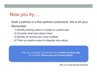 Now you try…
•  Grab a partner or a few partners (extroverts, this is all you)
•  Remember:
   •  1) Identify existing values in system or system type
   •  2) Consider what new values mean
   •  3) Identify (& resolve) any value conflicts
   •  4) Think up creative ways to integrate new values




           How can we design components of: A mobile banking app
                 To consider: Democracy and Sustainability



                                              …this is a time-bound exercise
 