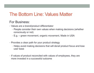 The Bottom Line: Values Matter
For Business:
•  Values are a brand/product differentiator
  •  People consider their own values when making decisions (whether
     consciously or not)
  •  E.g. – green movement, organic movement, Made in USA


•  Provides a clear path for your product strategy
  •  Helps avoid making decisions that will derail product focus and lose
    user base

•  If values of product reconciled with values of employees, they are
 more invested in a successful outcome
 
