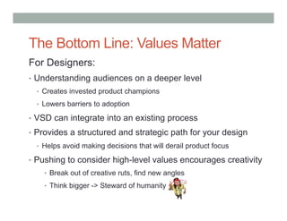 The Bottom Line: Values Matter
For Designers:
•  Understanding audiences on a deeper level
  •  Creates invested product champions

  •  Lowers barriers to adoption

•  VSD can integrate into an existing process
•  Provides a structured and strategic path for your design
  •  Helps avoid making decisions that will derail product focus

•  Pushing to consider high-level values encourages creativity
    •  Break out of creative ruts, find new angles
    •  Think bigger -> Steward of humanity
 