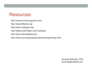 Resources:
http://www.envisioningcards.com/
http://www.tiltfactor.org/
http://www.vsdesign.org/
http://depts.washington.edu/vsdesign/
http://www.valuesatplay.org/
http://www.nyu.edu/projects/valuesindesign/index.html




                                                        Amanda Rotondo, PhD
                                                        amanda@madpow.net
 