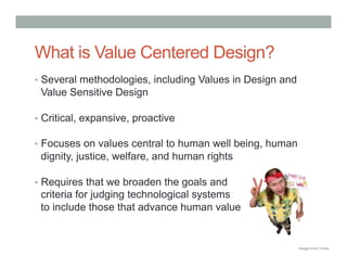What is Value Centered Design?
•  Several methodologies, including Values in Design and
 Value Sensitive Design

•  Critical, expansive, proactive

•  Focuses on values central to human well being, human
 dignity, justice, welfare, and human rights

•  Requires that we broaden the goals and
 criteria for judging technological systems
 to include those that advance human value


                                                           Images from Corbis
 