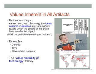 Values Inherent in All Artifacts
•  Dictionary.com says…
  val!ue noun, verb: Sociology. the ideals,
  customs, institutions, etc., of a society
  toward which the people of the group
  have an affective regard.
(NOT the politicized meaning of “values!”)

•  Examples
   •  Census
   •  Toys
   •  Government Budgets


•  The “value neutrality of
 technology” fallacy

                                         Images from 1790 Census,http://afww.files.wordpress.com/2011/01/boy-playing-with-toy-gun.jpg
 