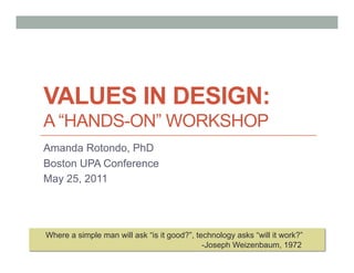 VALUES IN DESIGN:
A “HANDS-ON” WORKSHOP
Amanda Rotondo, PhD
Boston UPA Conference
May 25, 2011




Where a simple man will ask “is it good?”, technology asks “will it work?”
                                             -Joseph Weizenbaum, 1972
 