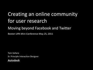 Creating an online community
for user research
Moving beyond Facebook and Twitter
Boston UPA Mini-Conference May 25, 2011




Tom Vollaro
Sr. Principle Interaction Designer
 
