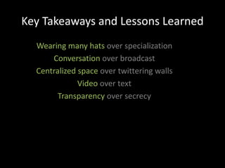 Key Takeaways and Lessons Learned
  Wearing many hats over specialization
      Conversation over broadcast
  Centralized space over twittering walls
              Video over text
        Transparency over secrecy
 