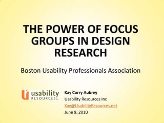 THE POWER OF FOCUS GROUPS IN DESIGN RESEARCH Boston Usability Professionals Association Kay Corry Aubrey Usability Resources Inc Kay@UsabilityResources.net June 9, 2010 