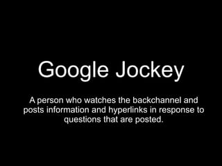 Google Jockey A person who watches the backchannel and posts information and hyperlinks in response to questions that are posted. 